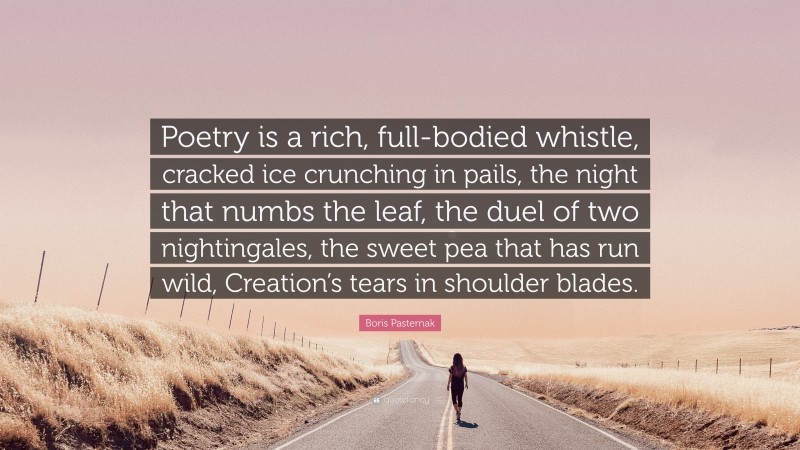 Boris Pasternak Quote: “Poetry is a rich, full-bodied whistle, cracked ice crunching in pails, the night that numbs the leaf, the duel of two nightingales, the sweet pea that has run wild, Creation’s tears in shoulder blades.”