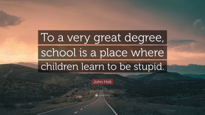 John Holt Quote: “To a very great degree, school is a place where children learn to be stupid.”
