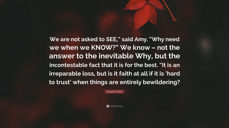 Elisabeth Elliot Quote: “We are not asked to SEE,” said Amy. “Why need we when we KNOW?” We know – not the answer to the inevitable Why, but the incontestable fact that it is for the best. “It is an irreparable loss, but is it faith at all if it is ‘hard to trust’ when things are entirely bewildering?”