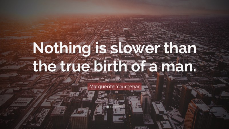 Marguerite Yourcenar Quote: “Nothing is slower than the true birth of a man.”