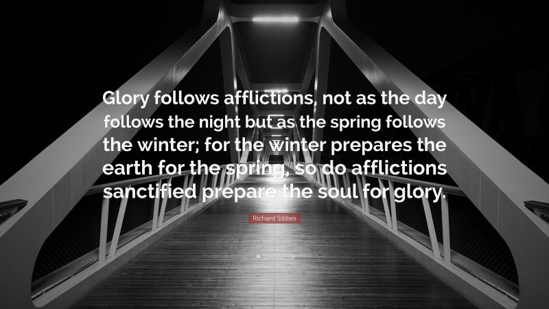 Richard Sibbes Quote: “Glory follows afflictions, not as the day follows the night but as the spring follows the winter; for the winter prepares the earth for the spring, so do afflictions sanctified prepare the soul for glory.”