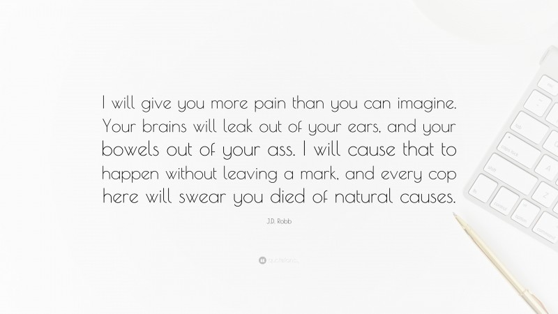 J.D. Robb Quote: “I will give you more pain than you can imagine. Your brains will leak out of your ears, and your bowels out of your ass. I will cause that to happen without leaving a mark, and every cop here will swear you died of natural causes.”
