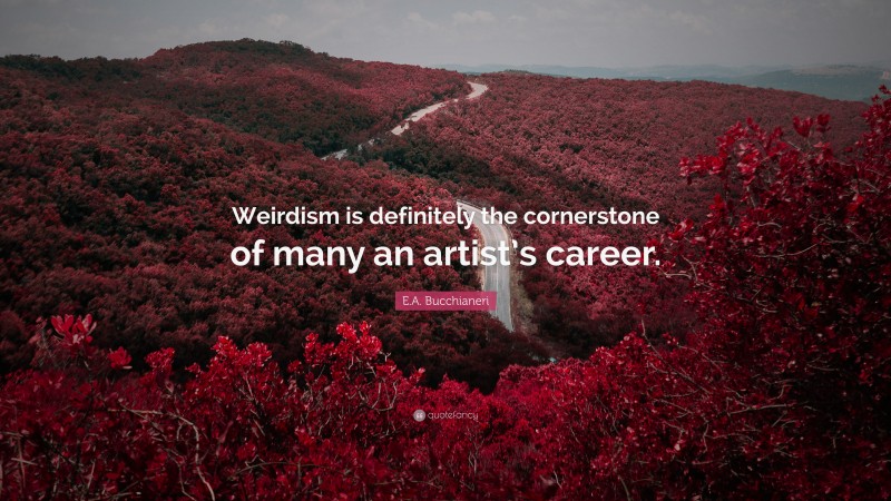 E.A. Bucchianeri Quote: “Weirdism is definitely the cornerstone of many an artist’s career.”