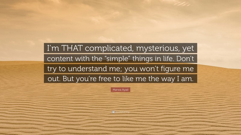 Marwa Ayad Quote: “I’m THAT complicated, mysterious, yet content with the “simple” things in life. Don’t try to understand me; you won’t figure me out. But you’re free to like me the way I am.”