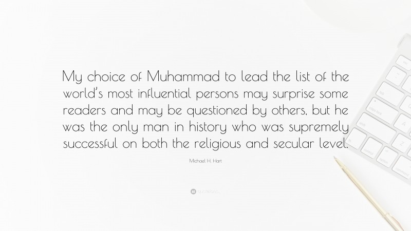 Michael H. Hart Quote: “My choice of Muhammad to lead the list of the world’s most influential persons may surprise some readers and may be questioned by others, but he was the only man in history who was supremely successful on both the religious and secular level.”
