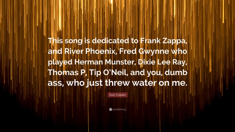 Kurt Cobain Quote: “This song is dedicated to Frank Zappa, and River Phoenix, Fred Gwynne who played Herman Munster, Dixie Lee Ray, Thomas P, Tip O’Neil, and you, dumb ass, who just threw water on me.”