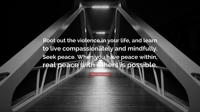 Thich Nhat Hanh Quote: “Root out the violence in your life, and learn to live compassionately and mindfully. Seek peace. When you have peace within, real peace with others is possible.”