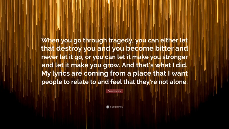 Evanescence Quote: “When you go through tragedy, you can either let that destroy you and you become bitter and never let it go, or you can let it make you stronger and let it make you grow. And that’s what I did. My lyrics are coming from a place that I want people to relate to and feel that they’re not alone.”