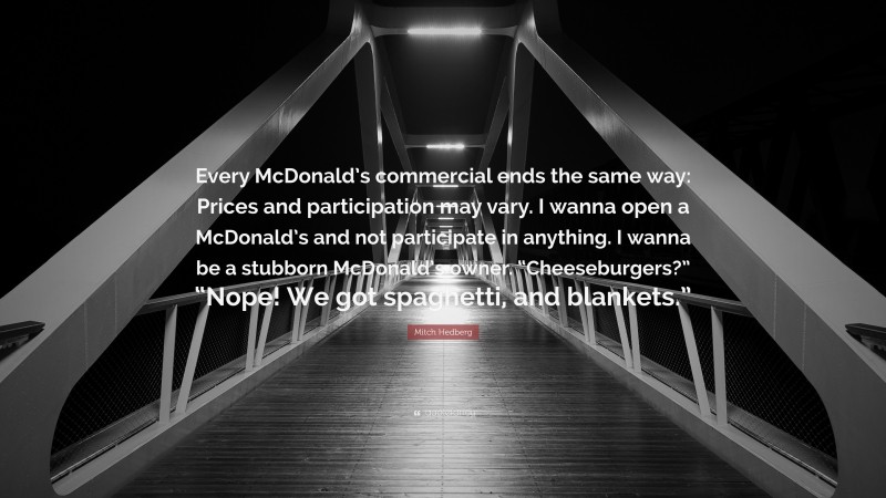 Mitch Hedberg Quote: “Every McDonald’s commercial ends the same way: Prices and participation may vary. I wanna open a McDonald’s and not participate in anything. I wanna be a stubborn McDonald’s owner. “Cheeseburgers?” “Nope! We got spaghetti, and blankets.””