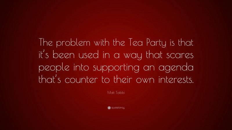 Matt Taibbi Quote: “The problem with the Tea Party is that it’s been used in a way that scares people into supporting an agenda that’s counter to their own interests.”