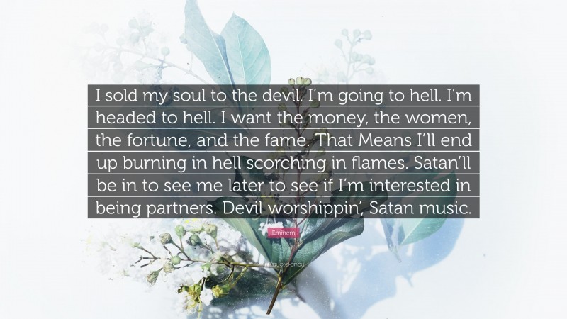 Eminem Quote: “I sold my soul to the devil. I’m going to hell. I’m headed to hell. I want the money, the women, the fortune, and the fame. That Means I’ll end up burning in hell scorching in flames. Satan’ll be in to see me later to see if I’m interested in being partners. Devil worshippin’, Satan music.”