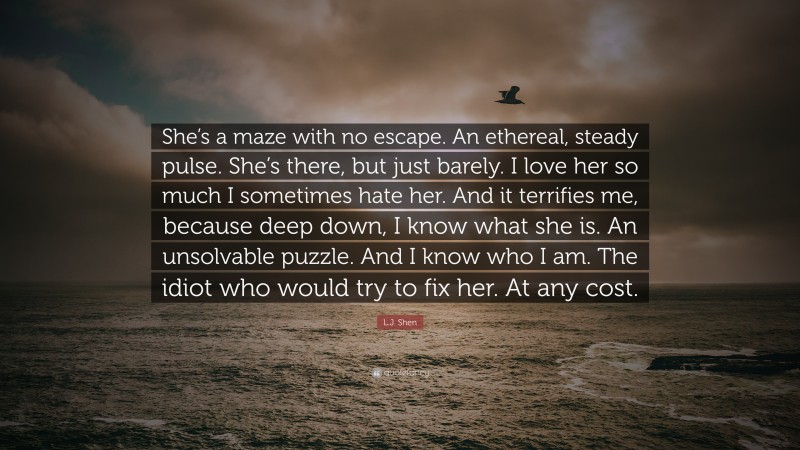 L.J. Shen Quote: “She’s a maze with no escape. An ethereal, steady pulse. She’s there, but just barely. I love her so much I sometimes hate her. And it terrifies me, because deep down, I know what she is. An unsolvable puzzle. And I know who I am. The idiot who would try to fix her. At any cost.”