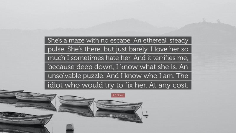 L.J. Shen Quote: “She’s a maze with no escape. An ethereal, steady pulse. She’s there, but just barely. I love her so much I sometimes hate her. And it terrifies me, because deep down, I know what she is. An unsolvable puzzle. And I know who I am. The idiot who would try to fix her. At any cost.”