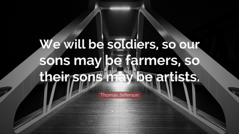 Thomas Jefferson Quote: “We will be soldiers, so our sons may be farmers, so their sons may be artists.”
