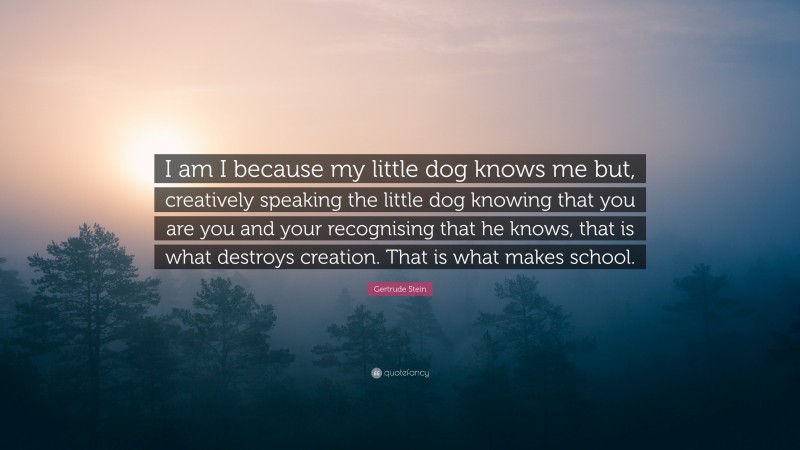 Gertrude Stein Quote: “I am I because my little dog knows me but, creatively speaking the little dog knowing that you are you and your recognising that he knows, that is what destroys creation. That is what makes school.”