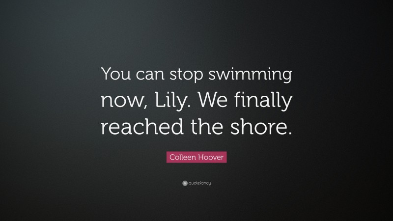 Colleen Hoover Quote: “You can stop swimming now, Lily. We finally reached the shore.”