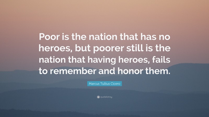 Marcus Tullius Cicero Quote: “Poor is the nation that has no heroes, but poorer still is the nation that having heroes, fails to remember and honor them.”