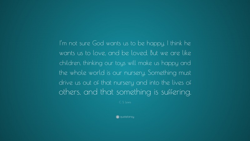 C. S. Lewis Quote: “I’m not sure God wants us to be happy. I think he wants us to love, and be loved. But we are like children, thinking our toys will make us happy and the whole world is our nursery. Something must drive us out of that nursery and into the lives of others, and that something is suffering.”
