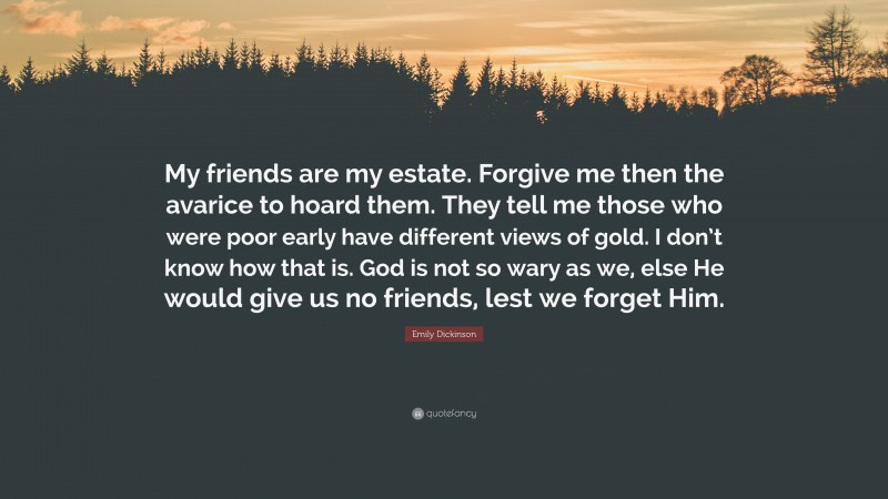 Emily Dickinson Quote: “My friends are my estate. Forgive me then the avarice to hoard them. They tell me those who were poor early have different views of gold. I don’t know how that is. God is not so wary as we, else He would give us no friends, lest we forget Him.”