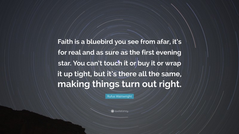 Rufus Wainwright Quote: “Faith is a bluebird you see from afar, it’s for real and as sure as the first evening star. You can’t touch it or buy it or wrap it up tight, but it’s there all the same, making things turn out right.”