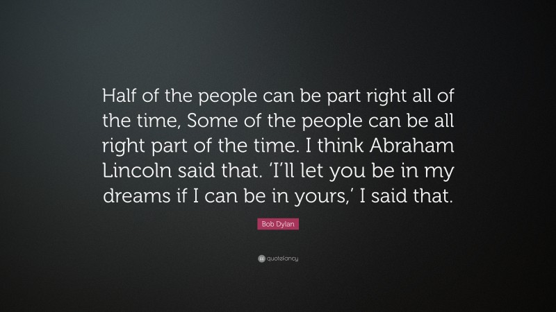 Bob Dylan Quote: “Half of the people can be part right all of the time, Some of the people can be all right part of the time. I think Abraham Lincoln said that. ‘I’ll let you be in my dreams if I can be in yours,’ I said that.”