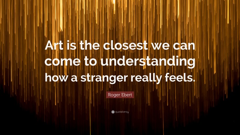 Roger Ebert Quote: “Art is the closest we can come to understanding how a stranger really feels.”
