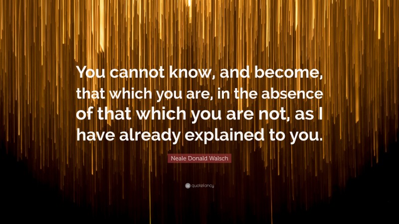 Neale Donald Walsch Quote: “You cannot know, and become, that which you are, in the absence of that which you are not, as I have already explained to you.”