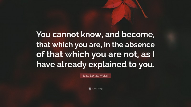 Neale Donald Walsch Quote: “You cannot know, and become, that which you are, in the absence of that which you are not, as I have already explained to you.”