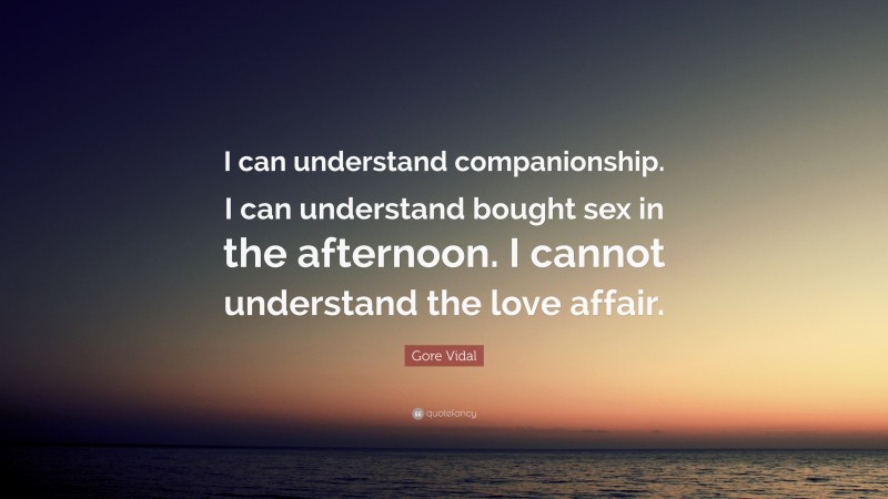 Gore Vidal Quote: “I can understand companionship. I can understand bought sex in the afternoon. I cannot understand the love affair.”