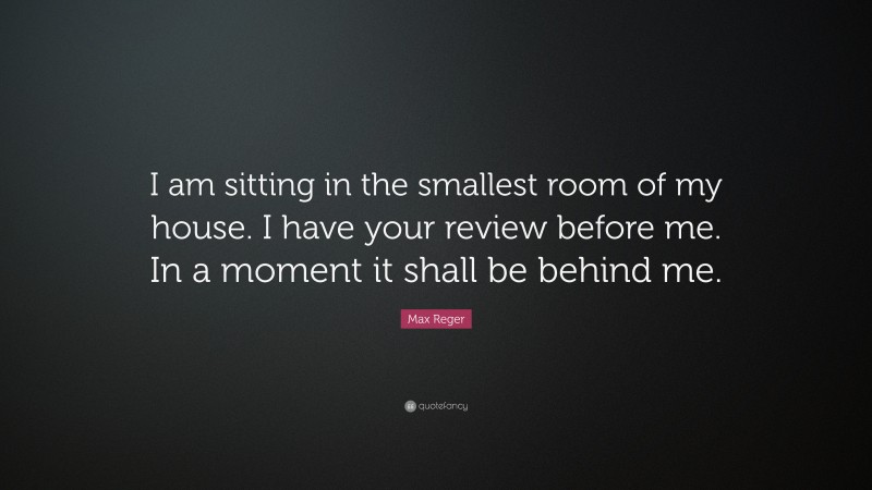 Max Reger Quote: “I am sitting in the smallest room of my house. I have your review before me. In a moment it shall be behind me.”