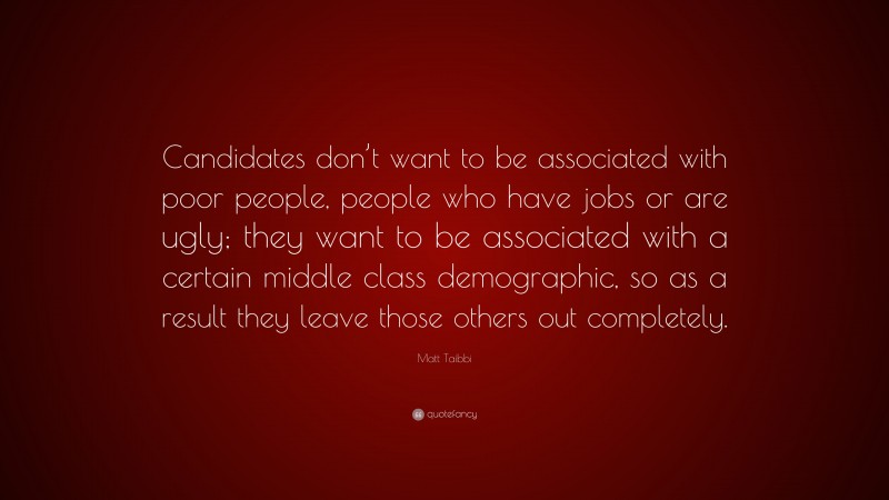 Matt Taibbi Quote: “Candidates don’t want to be associated with poor people, people who have jobs or are ugly; they want to be associated with a certain middle class demographic, so as a result they leave those others out completely.”