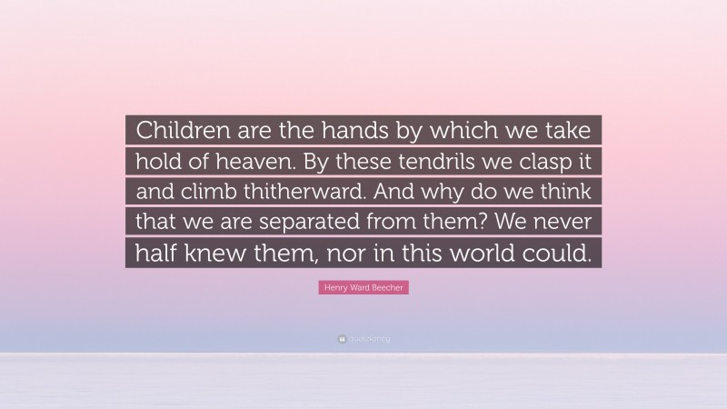 Henry Ward Beecher Quote: “Children are the hands by which we take hold of heaven. By these tendrils we clasp it and climb thitherward. And why do we think that we are separated from them? We never half knew them, nor in this world could.”