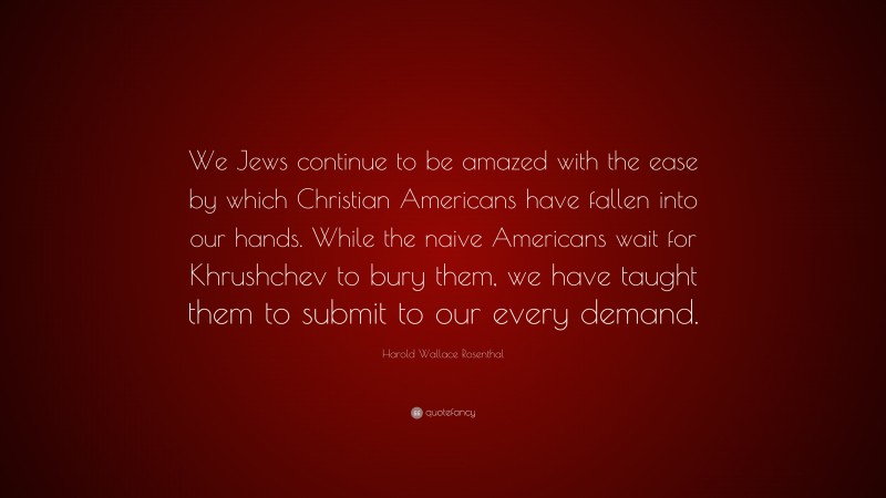 Harold Wallace Rosenthal Quote: “We Jews continue to be amazed with the ease by which Christian Americans have fallen into our hands. While the naive Americans wait for Khrushchev to bury them, we have taught them to submit to our every demand.”