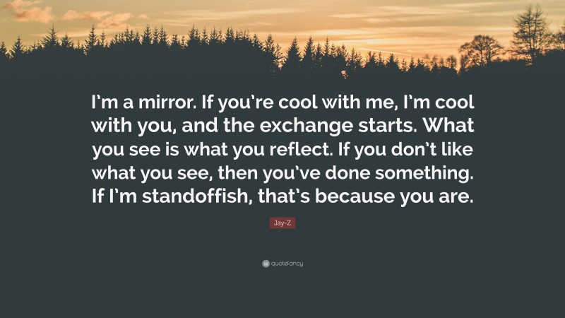 Jay-Z Quote: “I’m a mirror. If you’re cool with me, I’m cool with you, and the exchange starts. What you see is what you reflect. If you don’t like what you see, then you’ve done something. If I’m standoffish, that’s because you are.”