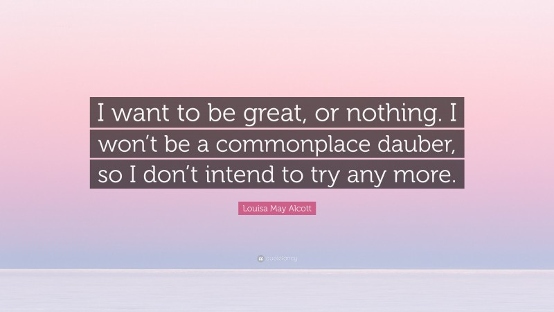 Louisa May Alcott Quote: “I want to be great, or nothing. I won’t be a commonplace dauber, so I don’t intend to try any more.”