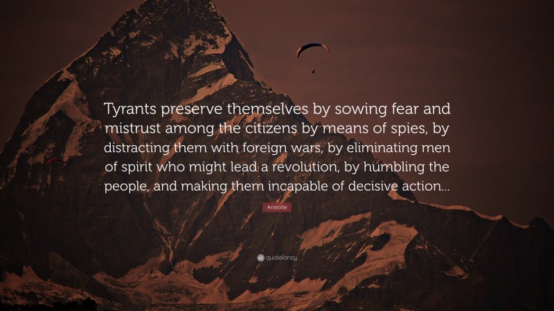 Aristotle Quote: “Tyrants preserve themselves by sowing fear and mistrust among the citizens by means of spies, by distracting them with foreign wars, by eliminating men of spirit who might lead a revolution, by humbling the people, and making them incapable of decisive action...”