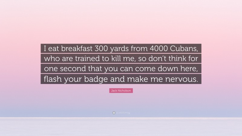 Jack Nicholson Quote: “I eat breakfast 300 yards from 4000 Cubans, who are trained to kill me, so don’t think for one second that you can come down here, flash your badge and make me nervous.”