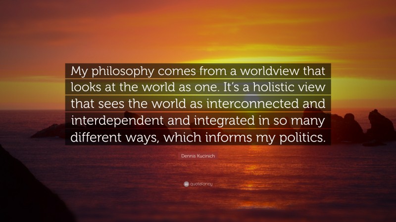 Dennis Kucinich Quote: “My philosophy comes from a worldview that looks at the world as one. It’s a holistic view that sees the world as interconnected and interdependent and integrated in so many different ways, which informs my politics.”