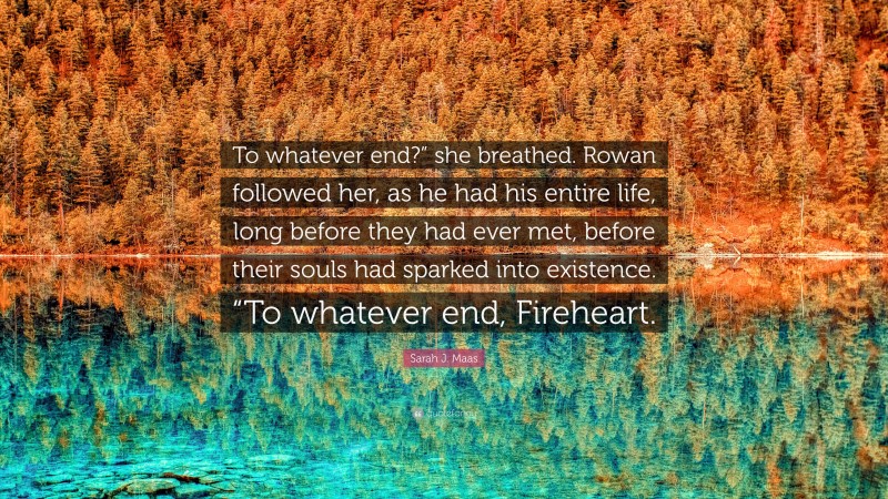 Sarah J. Maas Quote: “To whatever end?” she breathed. Rowan followed her, as he had his entire life, long before they had ever met, before their souls had sparked into existence. “To whatever end, Fireheart.”