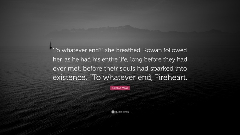 Sarah J. Maas Quote: “To whatever end?” she breathed. Rowan followed her, as he had his entire life, long before they had ever met, before their souls had sparked into existence. “To whatever end, Fireheart.”