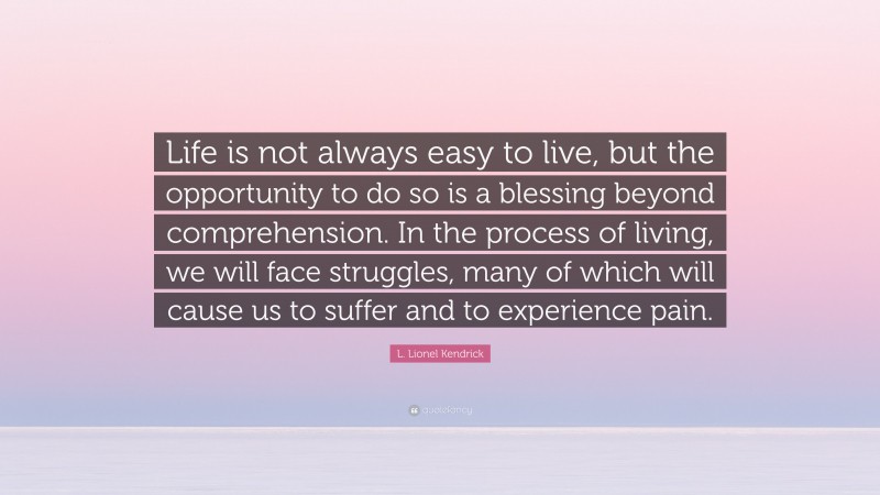 L. Lionel Kendrick Quote: “Life is not always easy to live, but the opportunity to do so is a blessing beyond comprehension. In the process of living, we will face struggles, many of which will cause us to suffer and to experience pain.”