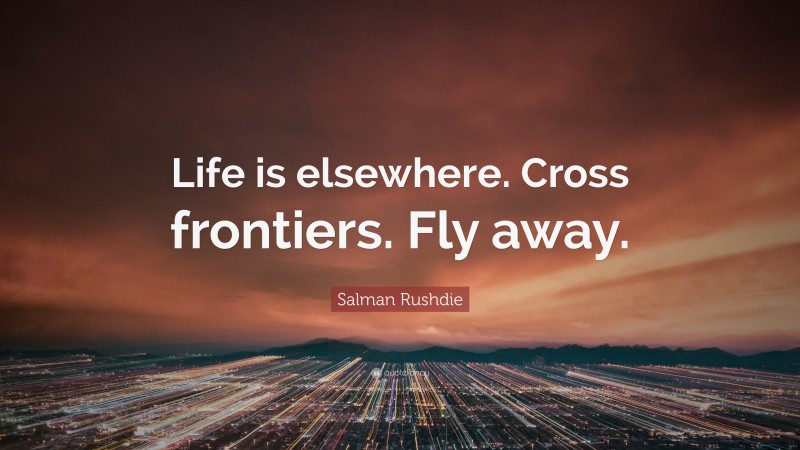 Salman Rushdie Quote: “Life is elsewhere. Cross frontiers. Fly away.”