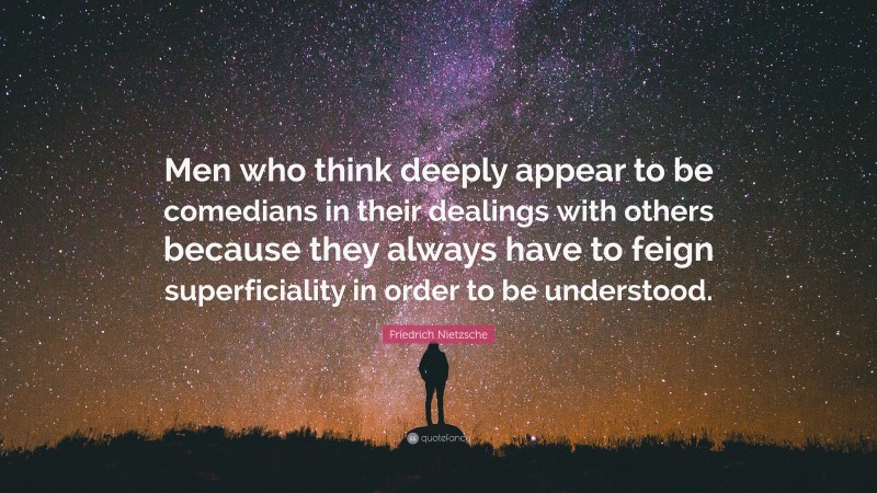 Friedrich Nietzsche Quote: “Men who think deeply appear to be comedians in their dealings with others because they always have to feign superficiality in order to be understood.”