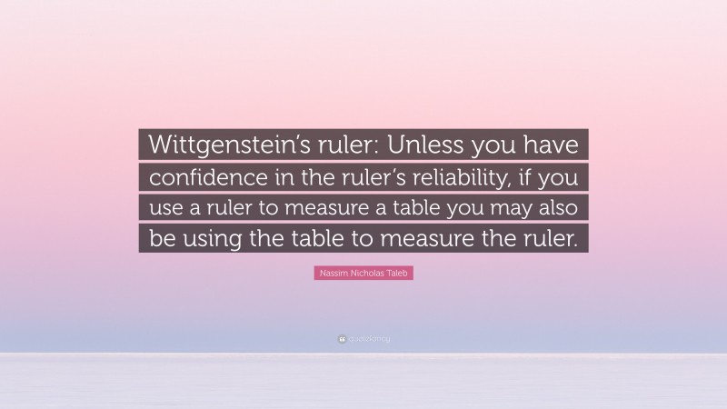 Nassim Nicholas Taleb Quote: “Wittgenstein’s ruler: Unless you have confidence in the ruler’s reliability, if you use a ruler to measure a table you may also be using the table to measure the ruler.”