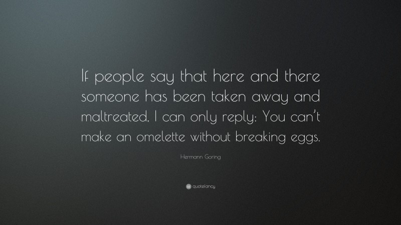 Hermann Goring Quote: “If people say that here and there someone has been taken away and maltreated, I can only reply: You can’t make an omelette without breaking eggs.”