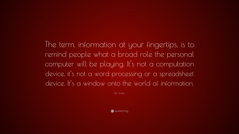 Bill Gates Quote: “The term, information at your fingertips, is to remind people what a broad role the personal computer will be playing. It’s not a computation device, it’s not a word processing or a spreadsheet device. It’s a window onto the world of information.”