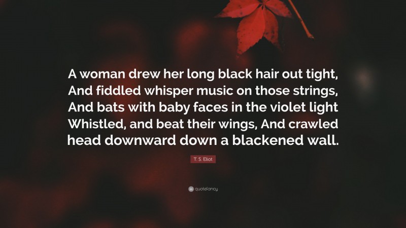 T. S. Eliot Quote: “A woman drew her long black hair out tight, And fiddled whisper music on those strings, And bats with baby faces in the violet light Whistled, and beat their wings, And crawled head downward down a blackened wall.”