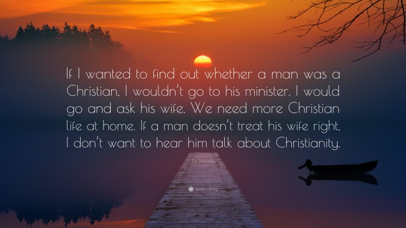 D.L. Moody Quote: “If I wanted to find out whether a man was a Christian, I wouldn’t go to his minister. I would go and ask his wife. We need more Christian life at home. If a man doesn’t treat his wife right, I don’t want to hear him talk about Christianity.”