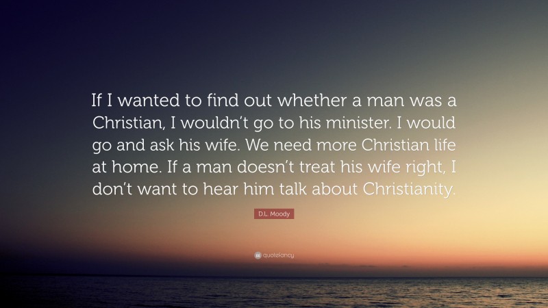D.L. Moody Quote: “If I wanted to find out whether a man was a Christian, I wouldn’t go to his minister. I would go and ask his wife. We need more Christian life at home. If a man doesn’t treat his wife right, I don’t want to hear him talk about Christianity.”