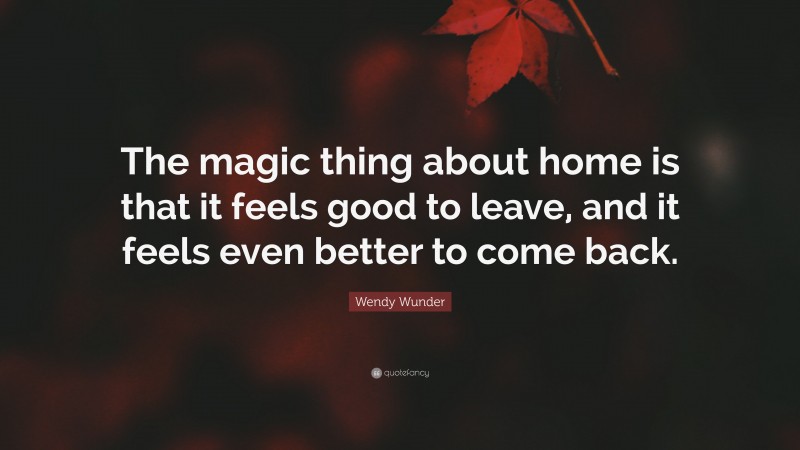 Wendy Wunder Quote: “The magic thing about home is that it feels good to leave, and it feels even better to come back.”